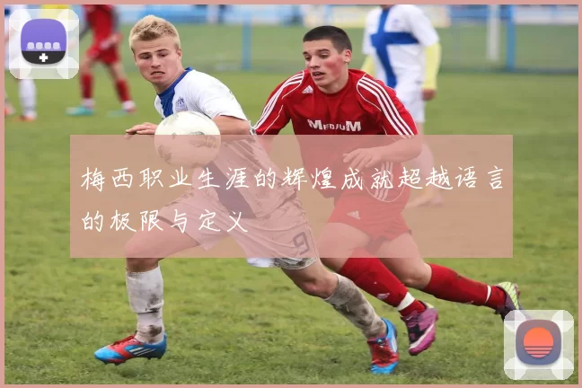 梅西职业生涯的辉煌成就超越语言的极限与定义